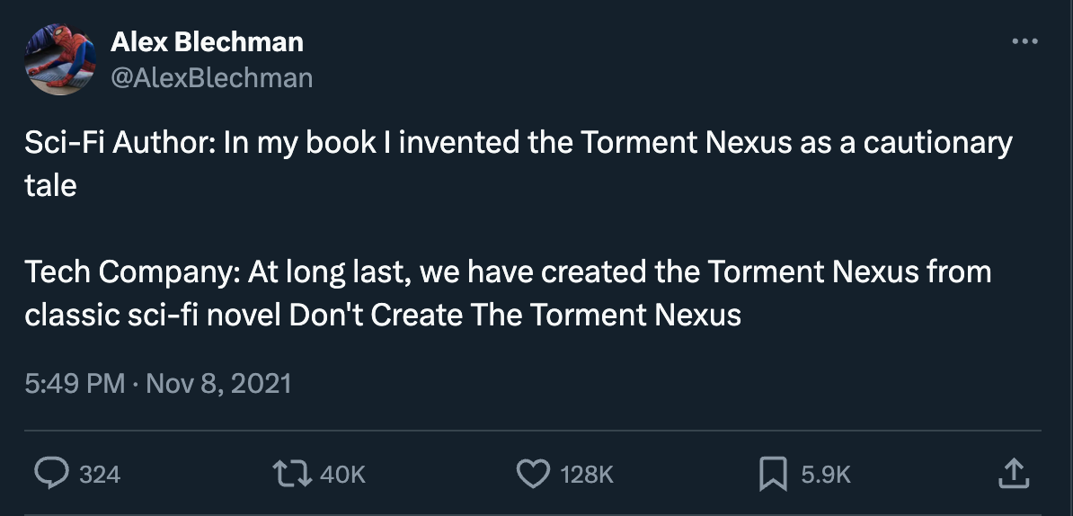 A tweet.  Alex Blechman @AlexBlechman Sci-Fi Author: In my book I invented the Torment Nexus as a cautionary tale  Tech Company: At long last, we have created the Torment Nexus from classic sci-fi novel Don't Create The Torment Nexus 5:49 PM · Nov 8, 2021