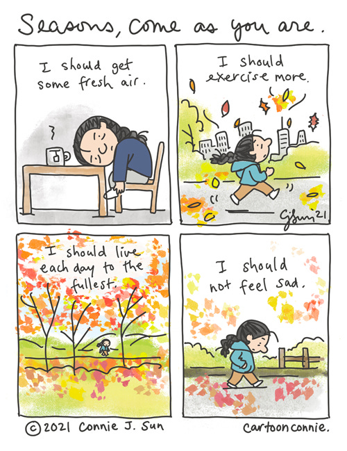 Seasons, Come As You Are 4-panel comic of a girl with a braid sitting, melancholy with her head on a table and a cup of tea. Panel 1 text: "I should get some fresh air." In panel 2, she is jogging in the park with fall leaves raining down brightly against a simple drawing of a city backdrop. Text reads: "I should exercise more." Panel 3 is a splash of color, the reds and golds of peak fall foliage. She is a tiny figure walking behind globs of bright color. Text reads, "I should live each day to the fullest." In panel 4, she is walking over fallen leaves with her hands in her pockets, head down, looking pensive. Text reads, "I should not feel sad." Title of strip: "Seasons, come as you are." Original webcomic by Connie Sun, cartoonconnie