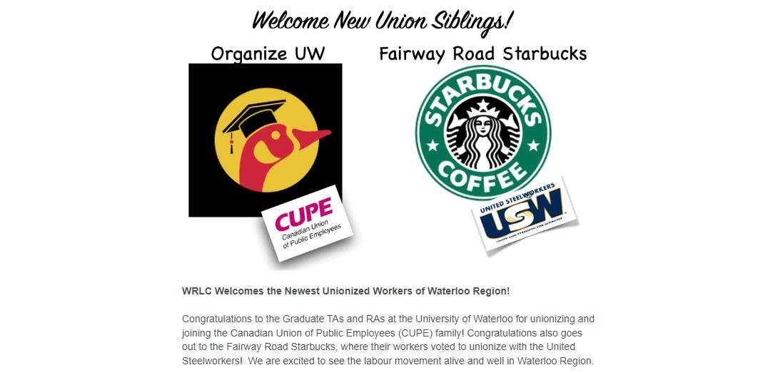 Text: WRLC Welcomes the Newest Unionized Workers of Waterloo Region!     Congratulations to the Graduate TAs and RAs at the University of Waterloo for unionizing and joining the Canadian Union of Public Employees (CUPE) family! Congratulations also goes out to the Fairway Road Starbucks, where their workers voted to unionize with the United Steelworkers!  We are excited to see the labour movement alive and well in Waterloo Region.