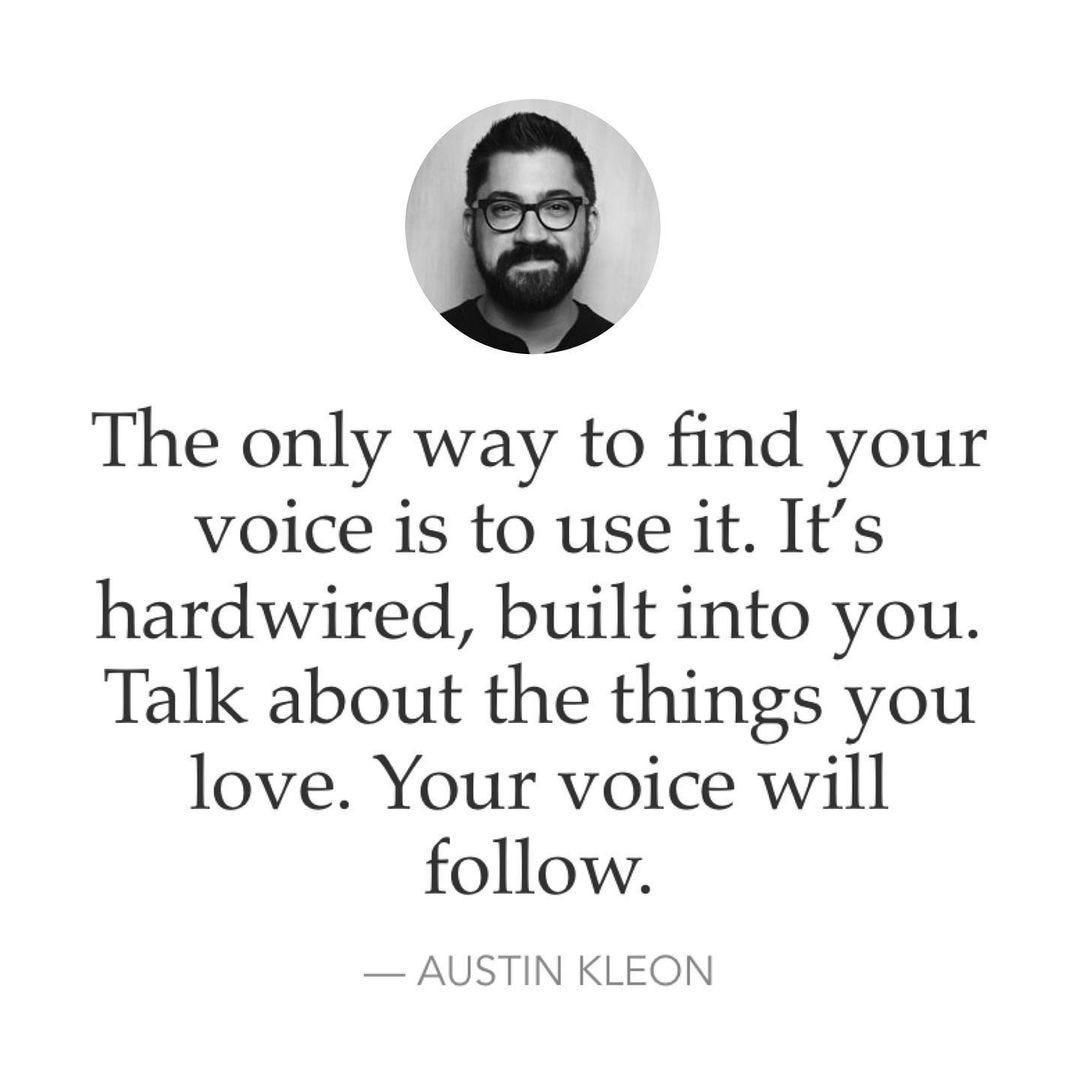 The only way to find your voice is to use it. It's hardwired, built into  you. Talk about the things you love. Your voice will follow. Austin Kleon.  - Phrases