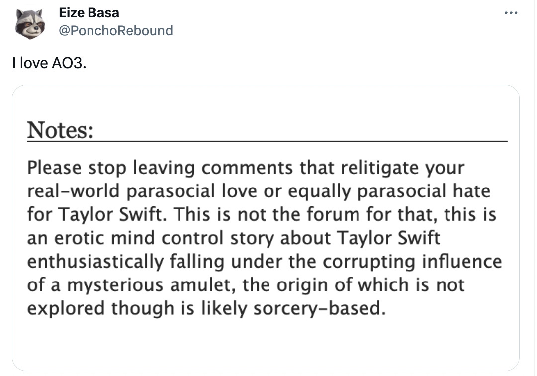 Tweet from @PonchoRebound saying "I love AO3." There is a text based image underneath saying NOTES: Please stop leaving comments that relitigate your real-world parasocial love or equally parasocial hate for Taylor Swift. This is not the forum for that, this is an erotic mind control story about Taylor Swift enthusiastically falling under the corrupting influencer of a mysterious amulet, the origin of which is not explored though likely is sorcery-based.