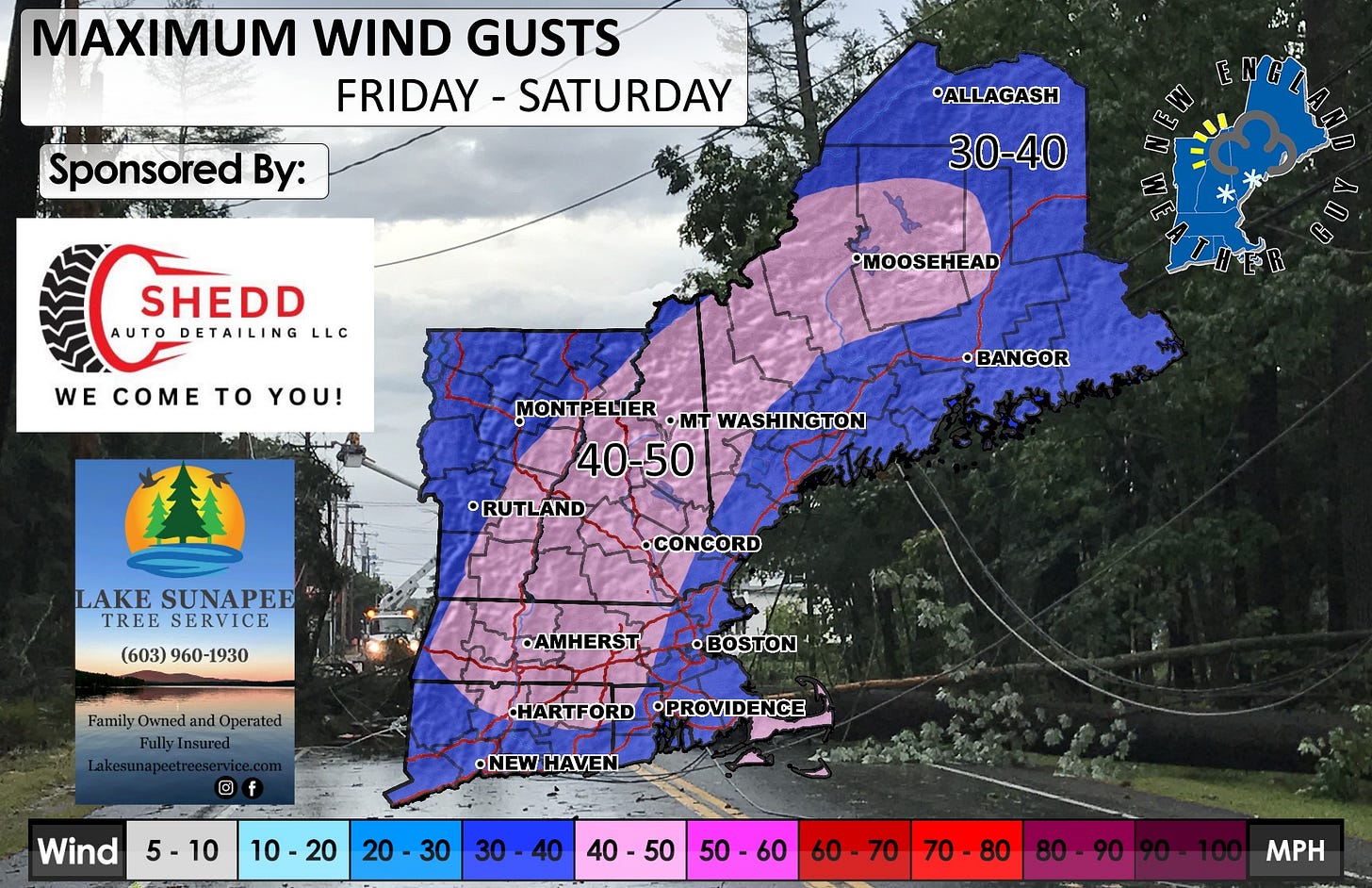 May be an image of map and text that says 'MAXIMUM WIND GUSTS FRIDAY FRIDAY-SATURDAY SATURDAY Sponsored By: ALLAGASH 30-40 เก SHEDD AUTOD DETAILING AUTODETAILING LLC WE E COME to YOU! MOOSEHEAD •BANGOR MONTPELIER OMT WASHINGTON 40-50 RUTLAND LAKE SUNAPEE TREE TREESERVICE SERVICE (603) 960-1930 •CONCORD FamilyOwned Family Owned and Operated FullyInsured FullyI •AMHERST ® f HARTFORD FORD •PROVIDENCE Wind •NEWHAVEN HAVEN •NEW 5-10 10 10-20 20 30 30-40 30 40 40-50 40 50-60 60 60 60-70 70. 80 70-80 80-90 MPH'