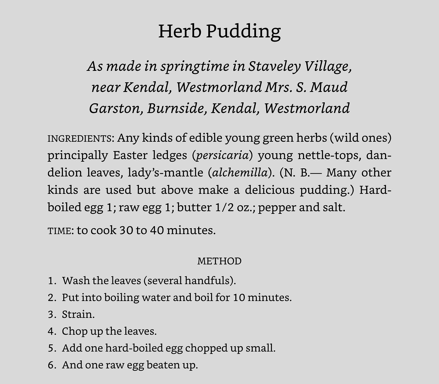 Herb Pudding As made in springtime in Staveley Village, near Kendal, Westmorland Mrs. S. Maud Garston, Burnside, Kendal, Westmorland INGREDIENTS: Any kinds of edible young green herbs (wild ones) principally Easter ledges (persicaria) young nettle-tops, dandelion leaves, lady’s-mantle (alchemilla). (N. B.— Many other kinds are used but above make a delicious pudding.) Hard-boiled egg 1; raw egg 1; butter 1/2 oz.; pepper and salt. TIME: to cook 30 to 40 minutes. METHOD 1.​Wash the leaves (several handfuls). 2.​Put into boiling water and boil for 10 minutes. 3.​Strain. 4.​Chop up the leaves. 5.​Add one hard-boiled egg chopped up small. 6.​And one raw egg beaten up.