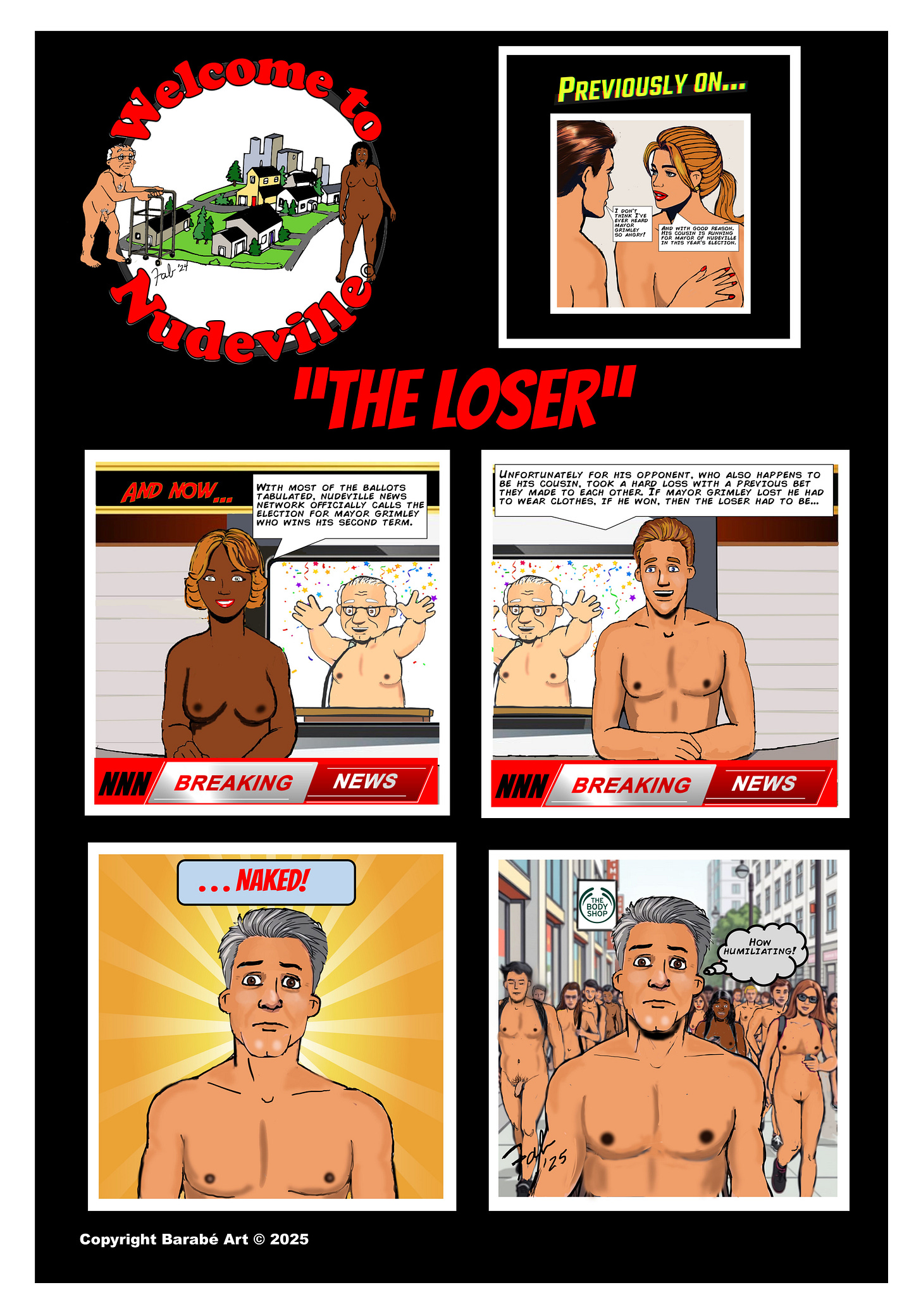 Title: Welcome to Nudeville Subtitle: "The Loser"  Panel 1 (top right): A "Previously on..." flashback shows a man and woman talking. The woman says, “And with good reason. His cousin is running for mayor of Nudeville in this year’s election.”  Panel 2 (top left): A news anchor announces results at the NNN news desk: “With most of the ballots tabulated, Nudeville News Network officially calls the election for Mayor Grimley, who wins his second term.” Behind her, a nude and celebrating Mayor Grimley throws up his arms in victory.  Panel 3 (top center): The anchor continues: “Unfortunately for his opponent, who also happens to be his cousin, took a hard loss. With a previous bet they made to each other—if Mayor Grimley lost, he had to wear clothes. If he won, then the loser had to be...”  Panel 4 (bottom left): A close-up of the losing candidate, now naked, looking stunned and wide-eyed. A caption above him reads, “...NAKED!”  Panel 5 (bottom right): The defeated candidate walks nude down a busy city street surrounded by other nude pedestrians. He looks embarrassed, thinking, “How humiliating?”  Copyright: Copyright Barabé Art © 2025