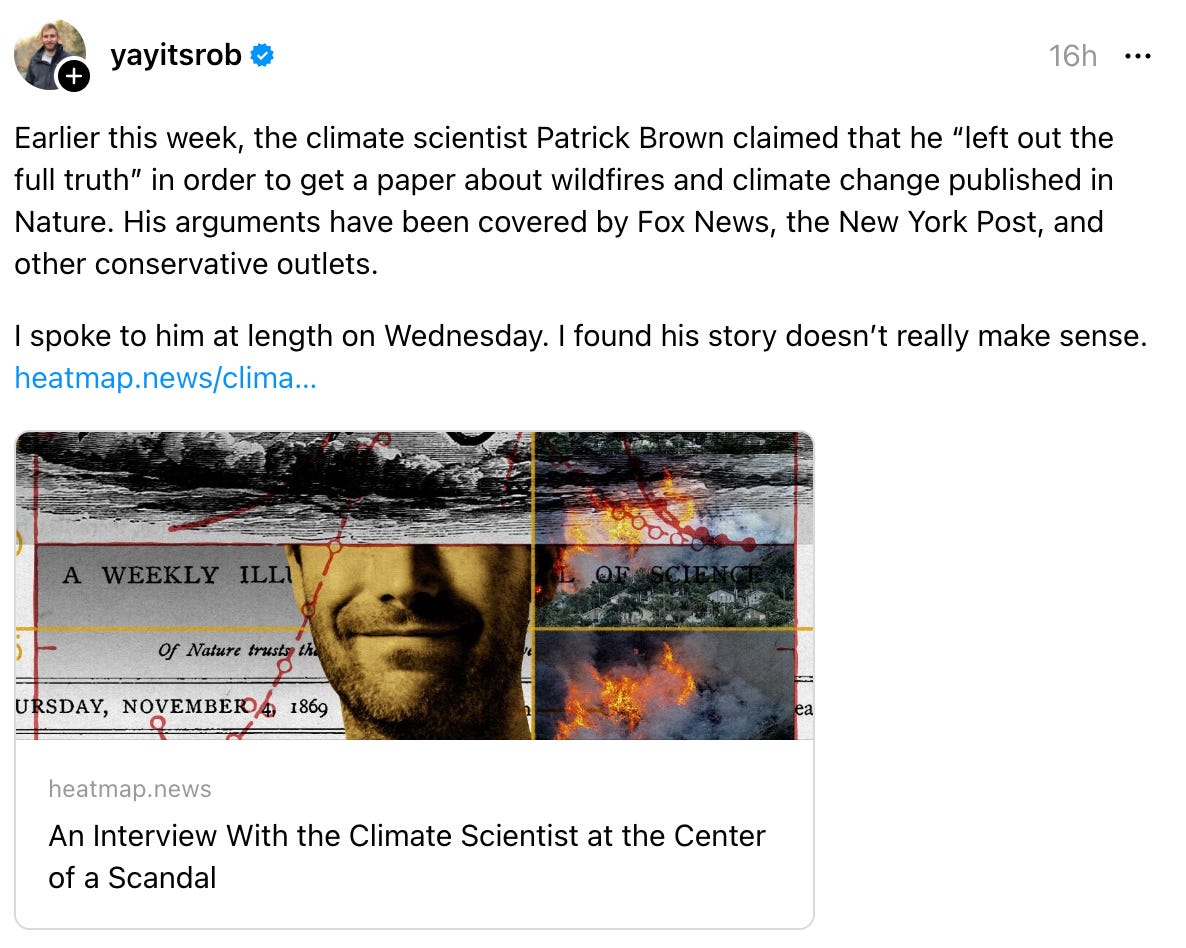 yayitsrob 16h Earlier this week, the climate scientist Patrick Brown claimed that he “left out the full truth” in order to get a paper about wildfires and climate change published in Nature. His arguments have been covered by Fox News, the New York Post, and other conservative outlets. I spoke to him at length on Wednesday. I found his story doesn’t really make sense. heatmap.news/clima… heatmap.news An Interview With the Climate Scientist at the Center of a Scandal 3