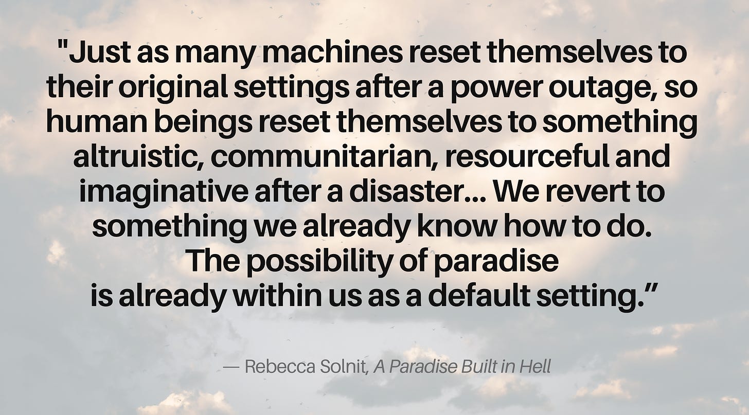 “Just as many machines reset themselves to their original settings after a power outage, so human beings reset themselves to something altruistic, communitarian, resourceful, and imaginative…   We revert to something we already know how to do. The possibility of paradise is already within us as a default setting.”