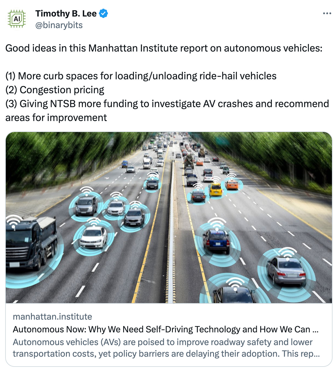  Timothy B. Lee @binarybits Good ideas in this Manhattan Institute report on autonomous vehicles:   (1) More curb spaces for loading/unloading ride-hail vehicles (2) Congestion pricing (3) Giving NTSB more funding to investigate AV crashes and recommend areas for improvement manhattan.institute Autonomous Now: Why We Need Self-Driving Technology and How We Can Get It Faster Autonomous vehicles (AVs) are poised to improve roadway safety and lower transportation costs, yet policy barriers are delaying their adoption. This report focuses on the two AV applications—autono...