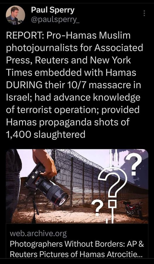 May be an image of 2 people and text that says '4:17 4GE 100% Post Paul Sperry @paulsperry REPORT: Pro-Hamas Muslim photojournalists for Assocated Press, Reuters and New York Times embedded with Hamas DURING their 10/7 massacre in Israel; had advance knowledge of terrorist operation; provided Hamas propaganda shots of 1,400 slaughtered web.archive.org Photographers Without Borders: AP Reuters Pictures of Hamas Atrocitie... Post your'