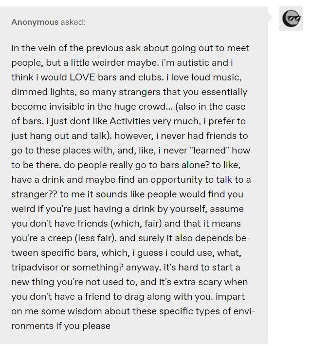 i’m autistic and i think i would LOVE bars and clubs. i love loud music, dimmed lights, so many strangers that you essentially become invisible in the huge crowd… (also in the case of bars, i just dont like Activities very much, i prefer to just hang out and talk). however, i never had friends to go to these places with, and, like, i never “learned” how to be there. do people really go to bars alone? to like, have a drink and maybe find an opportunity to talk to a stranger??