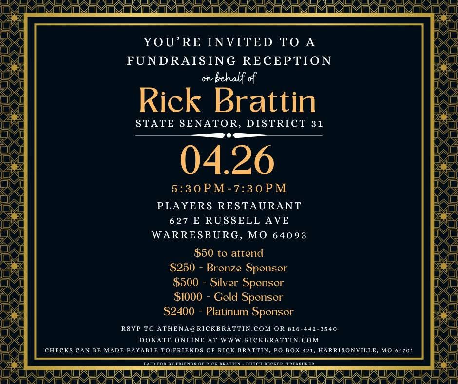 May be an image of text that says 'YOU'RE INVITED TO A FUNDRAISING RECEPTION onbehalfof Rick Brattin STATE SENATOR, DISTRICT 31 04.26 5:30PM 7:30PM PLAYERS RESTAURANT 627 RUSSELL AVE WARRESBURG, MO 64093 $50 attend $250 Bronze Sponsor $500 Silver Sponsor $1000 Gold Sponsor $2400 Platinum Sponsor RSVP ATHENA@RICKBRATT COM OR816-442-3540 DONATEONLINE WwW ICKBRATIN COM TO:FRIENDS BRATTIN, BOX HARRISONVILLE, MO 64701 CHECKS BE MADE'