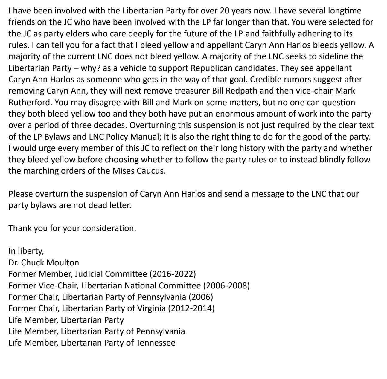 I have been involved with the Libertarian Party for over 20 years now. I have several longtime friends on the JC who have been involved with the LP far longer than that. You were selected for the JC as party elders who care deeply for the future of the LP and faithfully adhering to its rules. I can tell you for a fact that I bleed yellow and appellant Caryn Ann Harlos bleeds yellow. A majority of the current LNC does not bleed yellow. A majority of the LNC seeks to sideline the Libertarian Party – why? as a vehicle to support Republican candidates. They see appellant Caryn Ann Harlos as someone who gets in the way of that goal. Credible rumors suggest after removing Caryn Ann, they will next remove treasurer Bill Redpath and then vice-chair Mark Rutherford. You may disagree with Bill and Mark on some matters, but no one can question they both bleed yellow too and they both have put an enormous amount of work into the party over a period of three decades. Overturning this suspension is not just required by the clear text of the LP Bylaws and LNC Policy Manual; it is also the right thing to do for the good of the party. I would urge every member of this JC to reflect on their long history with the party and whether they bleed yellow before choosing whether to follow the party rules or to instead blindly follow the marching orders of the Mises Caucus. Please overturn the suspension of Caryn Ann Harlos and send a message to the LNC that our party bylaws are not dead letter. Thank you for your consideration. In liberty, Dr. Chuck Moulton Former Member, Judicial Committee (2016-2022) Former Vice-Chair, Libertarian National Committee (2006-2008) Former Chair, Libertarian Party of Pennsylvania (2006) Former Chair, Libertarian Party of Virginia (2012-2014) Life Member, Libertarian Party Life Member, Libertarian Party of Pennsylvania Life Member, Libertarian Party of Tennessee