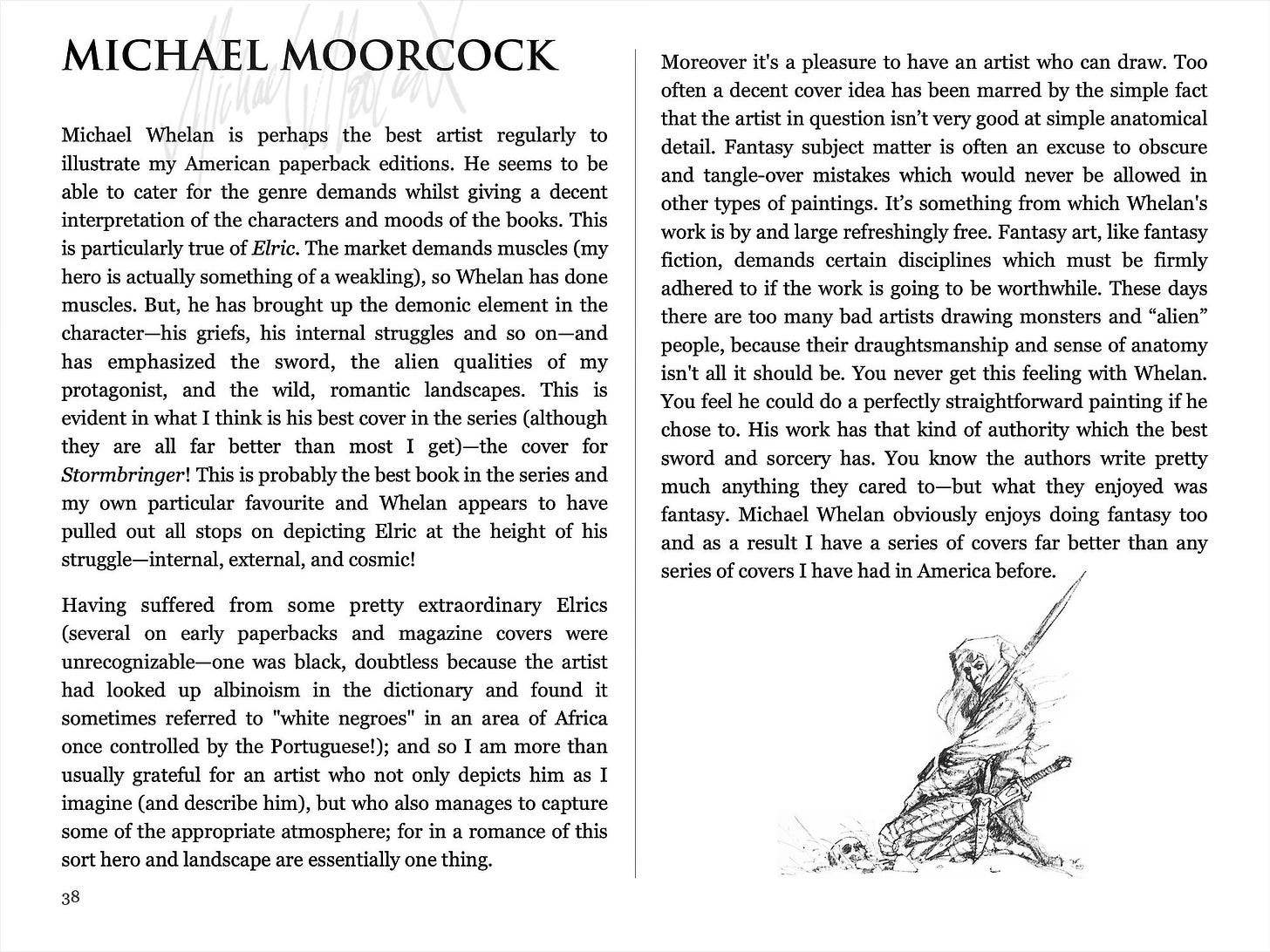 Heading: Michael Moorcock. Introduction reads: Michael Whelan is perhaps the best artist regularly to illustrate my American paperback editions. He seems to be able to cater for the genre demands whilst giving a decent interpretation of the characters and moods of the books. This is particularly true of Elric. The market demands muscles (my hero is actually something of a weakling), so Whelan has done muscles. But, he has brought up the demonic element in the character—his griefs, his internal struggles and so on—and has emphasized the sword, the alien qualities of my protagonist, and the wild, romantic landscapes. This is evident in what I think is his best cover in the series (although they are all far better than most I get)—the cover for Stormbringer! This is probably the best book in the series and my own particular favourite and Whelan appears to have pulled out all stops on depicting Elric at the height of his struggle—internal, external, and cosmic! Having suffered from some pretty extraordinary Elrics (several on early paperbacks and magazine covers were unrecognizable—one was black, doubtless because the artist had looked up albinoism in the dictionary and found it sometimes referred to "white negroes" in an area of Africa once controlled by the Portuguese!); and so I am more than usually grateful for an artist who not only depicts him as I imagine (and describe him), but who also manages to capture some of the appropriate atmosphere; for in a romance of this sort hero and landscape are essentially one thing. Moreover it's a pleasure to have an artist who can draw. Too often a decent cover idea has been marred by the simple fact that the artist in question isn’t very good at simple anatomical detail. Fantasy subject matter is often an excuse to obscure and tangle-over mistakes which would never be allowed in other types of paintings. It’s something from which Whelan's work is by and large refreshingly free. Fantasy art, like fantasy fiction, demands certain disciplines which must be firmly adhered to if the work is going to be worthwhile. These days there are too many bad artists drawing monsters and “alien” people, because their draughtsmanship and sense of anatomy isn't all it should be. You never get this feeling with Whelan. You feel he could do a perfectly straightforward painting if he chose to. His work has that kind of authority which the best sword and sorcery has. You know the authors write pretty much anything they cared to—but what they enjoyed was fantasy. Michael Whelan obviously enjoys doing fantasy too and as a result I have a series of covers far better than any series of covers I have had in America before.