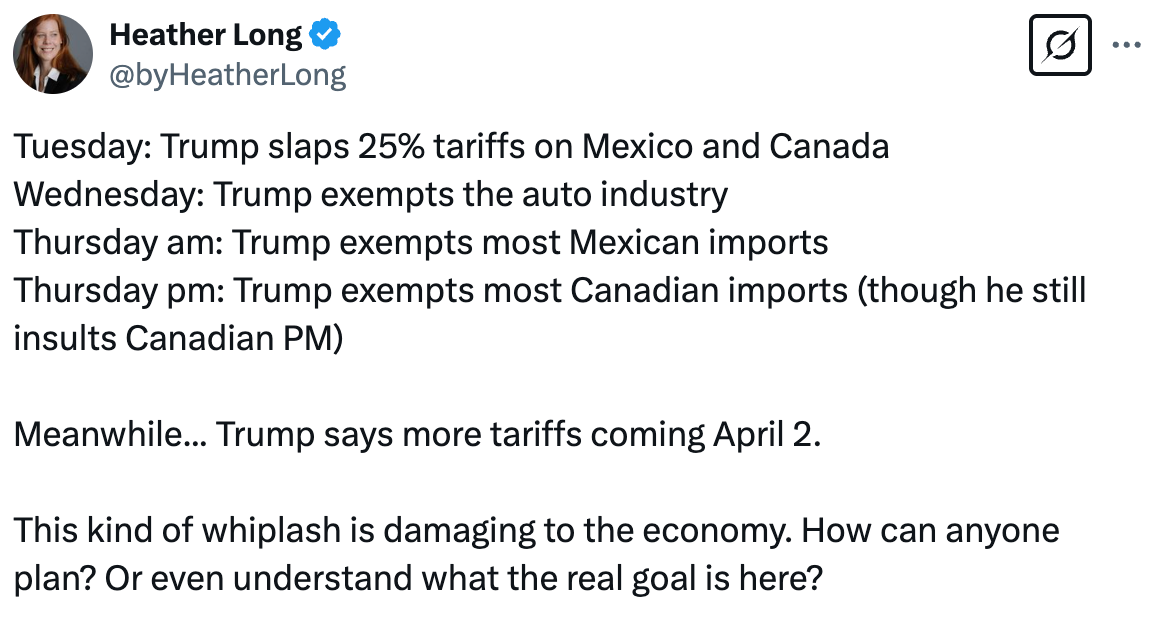   See new posts Conversation Heather Long @byHeatherLong Tuesday: Trump slaps 25% tariffs on Mexico and Canada Wednesday: Trump exempts the auto industry Thursday am: Trump exempts most Mexican imports Thursday pm: Trump exempts most Canadian imports (though he still insults Canadian PM)  Meanwhile... Trump says more tariffs coming April 2.  This kind of whiplash is damaging to the economy. How can anyone plan? Or even understand what the real goal is here?