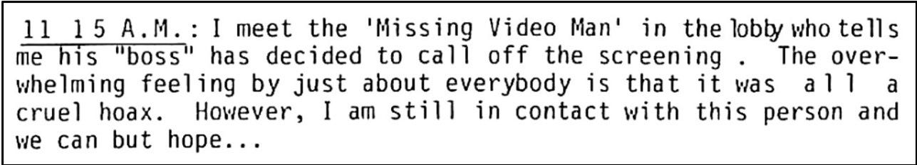 Fanzine cutting in diary format stating that at 11.15am the writer meets the ‘missing video man’ who reports his ‘boss’ has called off the screening. Everyone thinks it was a hoax but the writer remains in contact with the man and notes ‘we can but hope…’