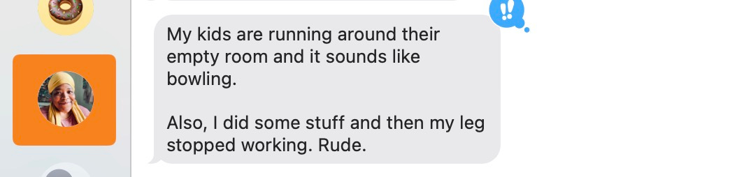 bellamy text "my kids are running around their empty room and it sounds like bowling. Also, I did some stuff and then my leg stopped working. Rude."