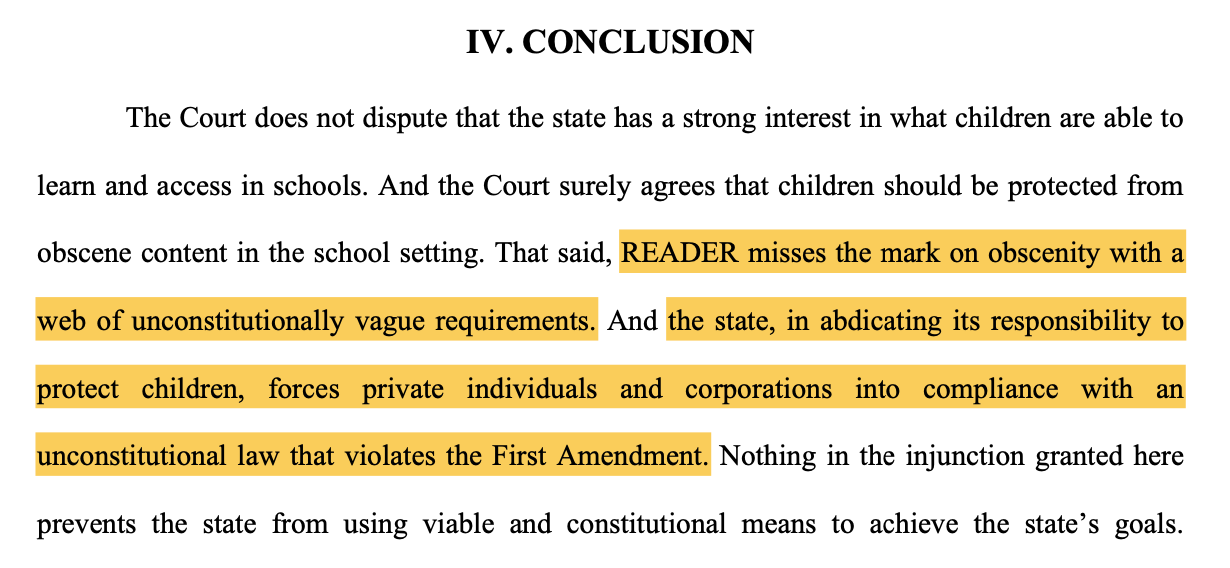 IV. CONCLUSION The Court does not dispute that the state has a strong interest in what children are able to learn and access in schools. And the Court surely agrees that children should be protected from obscene content in the school setting. That said, READER misses the mark on obscenity with a web of unconstitutionally vague requirements. And the state, in abdicating its responsibility to protect children, forces private individuals and corporations into compliance with an unconstitutional law that violates the First Amendment. Nothing in the injunction granted here prevents the state from using viable and constitutional means to achieve the state’s goals.