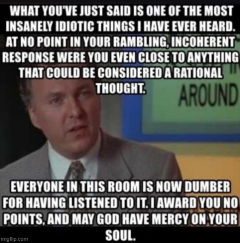 [meme image of a man saying “what you’ve just said is one of the most insanely idiotic things I have ever heard. At no point in your rambling, incoherent response were you even close to anything that could be considered a rational thought. Everyone in this room is now dumber for having listened to it. I award you no points, and my God have mercy on your soul.”]