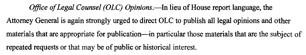 Office ofLegal Counsel (OLC) Opinions.-ln lieu of House report language, the Attorney General is again strongly urged to direct OLC to publish all legal opinions and other materials that are appropriate for publication-in particular those materials that are the subject of repeated requests or that may be of public or historical interest.