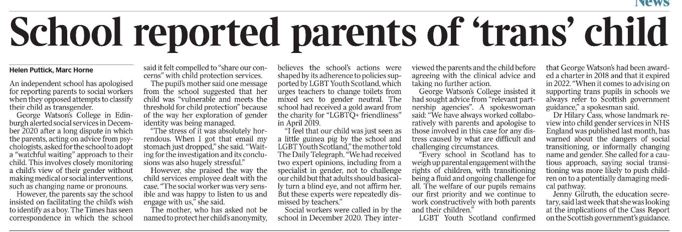 School reported parents of ‘trans’ child Helen Puttick, Marc Horne An independent school has apologised for reporting parents to social workers when they opposed attempts to classify their child as transgender. George Watson’s College in Edinburgh alerted social services in December 2020 after a long dispute in which the parents, acting on advice from psychologists, asked for the school to adopt a “watchful waiting” approach to their child. This involves closely monitoring a child’s view of their gender without making medical or social interventions, such as changing name or pronouns. However, the parents say the school insisted on facilitating the child’s wish to identify as a boy. The Times has seen correspondence in which the school said it felt compelled to “share our concerns” with child protection services. The pupil’s mother said one message from the school suggested that her child was “vulnerable and meets the threshold for child protection” because of the way her exploration of gender identity was being managed. “The stress of it was absolutely horrendous. When I got that email my stomach just dropped,” she said. “Waiting for the investigation and its conclusions was also hugely stressful.” However, she praised the way the child services employee dealt with the case. “The social worker was very sensible and was happy to listen to us and engage with us,” she said. The mother, who has asked not be named to protect her child’s anonymity, believes the school’s actions were shaped by its adherence to policies supported by LGBT Youth Scotland, which urges teachers to change toilets from mixed sex to gender neutral. The school had received a gold award from the charity for “LGBTQ+ friendliness” in April 2019. “I feel that our child was just seen as a little guinea pig by the school and LGBT Youth Scotland,” the mother told The Daily Telegraph. “We had received two expert opinions, including from a specialist in gender, not to challenge our child but that adults should basically turn a blind eye, and not affirm her. But these experts were repeatedly dismissed by teachers.” Social workers were called in by the school in December 2020. They interviewed the parents and the child before agreeing with the clinical advice and taking no further action. George Watson’s College insisted it had sought advice from “relevant partnership agencies”. A spokeswoman said: “We have always worked collaboratively with parents and apologise to those involved in this case for any distress caused by what are difficult and challenging circumstances. “Every school in Scotland has to weigh up parental engagement with the rights of children, with transitioning being a fluid and ongoing challenge for all. The welfare of our pupils remains our first priority and we continue to work constructively with both parents and their children.” LGBT Youth Scotland confirmed that George Watson’s had been awarded a charter in 2018 and that it expired in 2022. “When it comes to advising on supporting trans pupils in schools we always refer to Scottish government guidance,” a spokesman said. Dr Hilary Cass, whose landmark review into child gender services in NHS England was published last month, has warned about the dangers of social transitioning, or informally changing name and gender. She called for a cautious approach, saying social transitioning was more likely to push children on to a potentially damaging medical pathway. Jenny Gilruth, the education secretary, said last week that she was looking at the implications of the Cass Report on the Scottish government’s guidance.