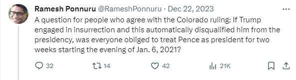 RameshPonnuru tweet: A question for people who agree with the Colorado ruling: If Trump engaged in insurrection and this automatically disqualified him from the presidency, was everyone obliged to treat Pence as president for two weeks starting the evening of Jan. 6, 2021?