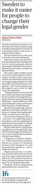 Sweden to make it easier for people to change their legal gender The Guardian18 Apr 2024Agence France-Press Stockholm Sweden’s parliament passed a law yesterday lowering the minimum age to legally change gender from 18 to 16 and making it easier to get access to surgical interventions. The law passed by 234 votes to 94 in Sweden’s 349-seat parliament. While the country was the first to introduce legal gender reassignment in 1972, the new proposal, aimed at allowing self-identification and simplifying the procedure, sparked an intense debate. The centre-right coalition of the conservative prime minister, Ulf Kristersson, has been split on the issue, with his own Moderates and the Liberals largely supporting the law while the smaller Christian Democrats were against it. The Sweden Democrats, the populist party with far-right roots, also opposed it. “The great majority of Swedes will never notice that the law has changed, but for a number of transgender people the new law makes an important difference,” Johan Hultberg, an MP representing the ruling conservative Moderate party, told parliament. Beyond lowering the age, the new legislation will make it simpler for a person to change their legal gender, which can take up to seven years. Two new laws will go into force on 1 July 2025: one regulating surgical procedures, and one regulating the administrative procedure to change legal gender in the official register. People will be able to change their legal gender at 16, though those under 18 will need the approval of their parents, a doctor and the National Board of Health and Welfare. A diagnosis of “gender dysphoria” – where a person may experience distress as a result of a mismatch between their biological sex and the gender they identify as – will no longer be required. Surgical procedures to transition would be allowed from 18, but would no longer require the board’s approval. The removal of ovaries or testes will only be allowed from the age of 23, unchanged from today. Denmark, Norway, Finland and Spain already have similar laws. Article Name:Sweden to make it easier for people to change their legal gender Publication:The Guardian Author:Agence France-Press Stockholm Start Page:23 End Page:23