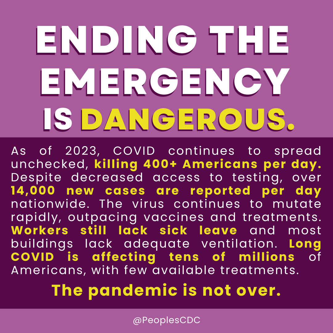 On a deep purple background, bold, all caps, white text reads, “ENDING THE EMERGENCY IS…” Then, in yellow text, “...DANGEROUS.” Below that, on a band of deep purple background, white and yellow text reads, “As of 2023, COVID continues to spread unchecked, killing 400+ Americans per day. Despite decreased access to testing, over 14,000 new cases are reported per day nationwide. The virus continues to mutate rapidly, outpacing vaccines and treatments. Workers still lack sick leave and most buildings lack adequate ventilation. Long COVID is affecting tens of millions of Americans, with few available treatments.” Below that is yellow text which reads, “The pandemic is not over.” At the bottom, a band of light purple with “@PeoplesCDC” in small white text.