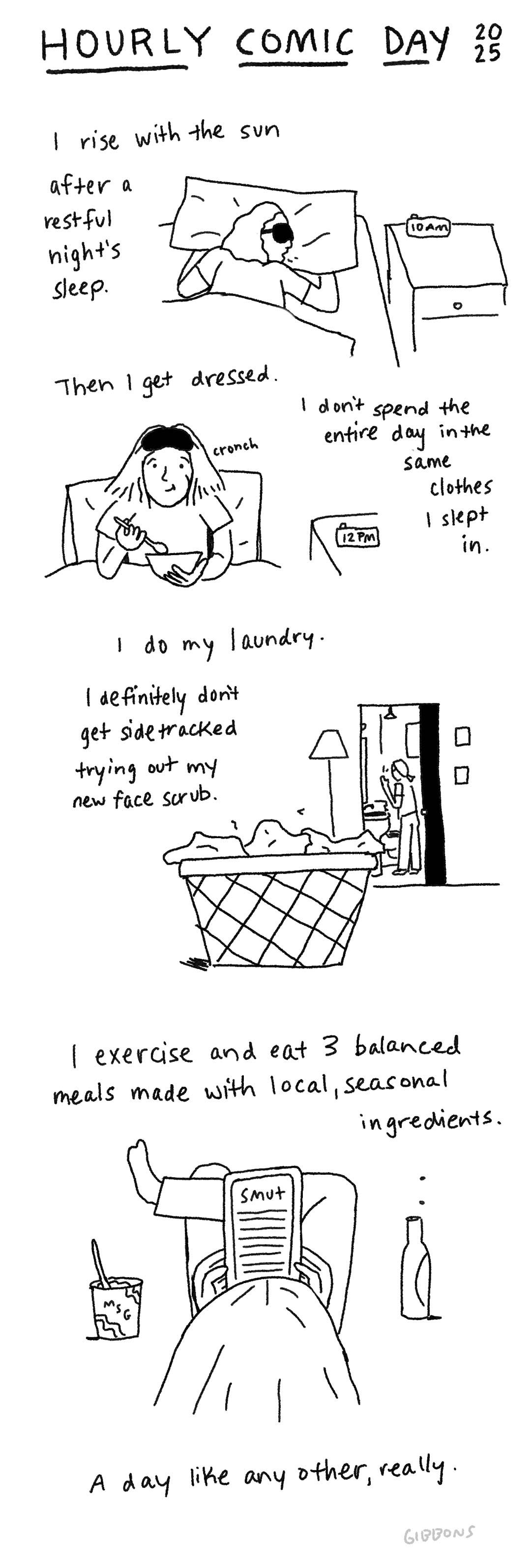 Image is a one page vertical comic with four sections of black ink on a white background. Handwriting at the top reads “Hourly Comic Day 2025.”  Section 1 – Text: I rise with the sun after a restful night's sleep. Image: Me splayed out in bed, still asleep, wearing a sleep eye mask and drooling. Nightstand clock reads 10 AM.  Section 2 – Text: I get dressed. I don't spend the entire day in the same clothes I slept in. Image: Me eating cereal in bed, still in pajamas, with my sleep eye mask pushed up on my head. Clock reads 12 PM.  Section 3 – Text: I do my laundry. I definitely don’t get sidetracked trying out my new face scrub. Image: Full dirty hamper in foreground. Pictured smaller in background is me bent over the bathroom sink washing my face.  Section 4 – Text: I exercise and eat 3 balanced meals made with local, seasonal ingredients. Image: back view of me reading smut on my Kindle, surrounded by beer and junk food.  Last line reads: A day like any other, really.