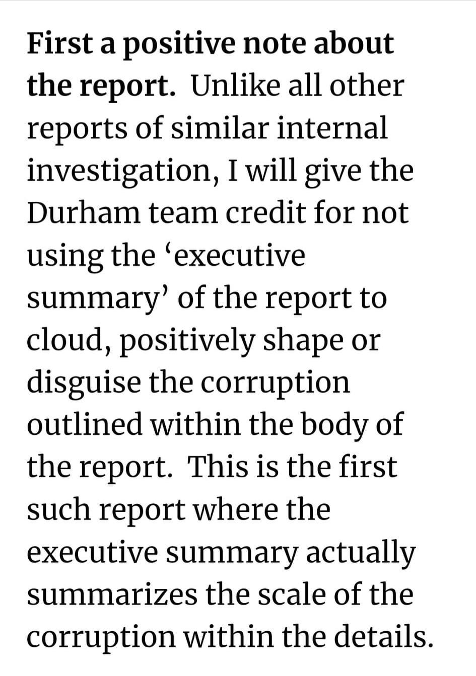 May be an image of text that says 'First a positive note about the report. Unlike all other reports of similar internal investigation, I will give the Durham team credit for not using the 'executive summary' of the report to cloud, positively shape or disguise the corruption outlined within the body of the report. This is the first such report where the executive summary actually summarizes the scale of the corruption within the details.'