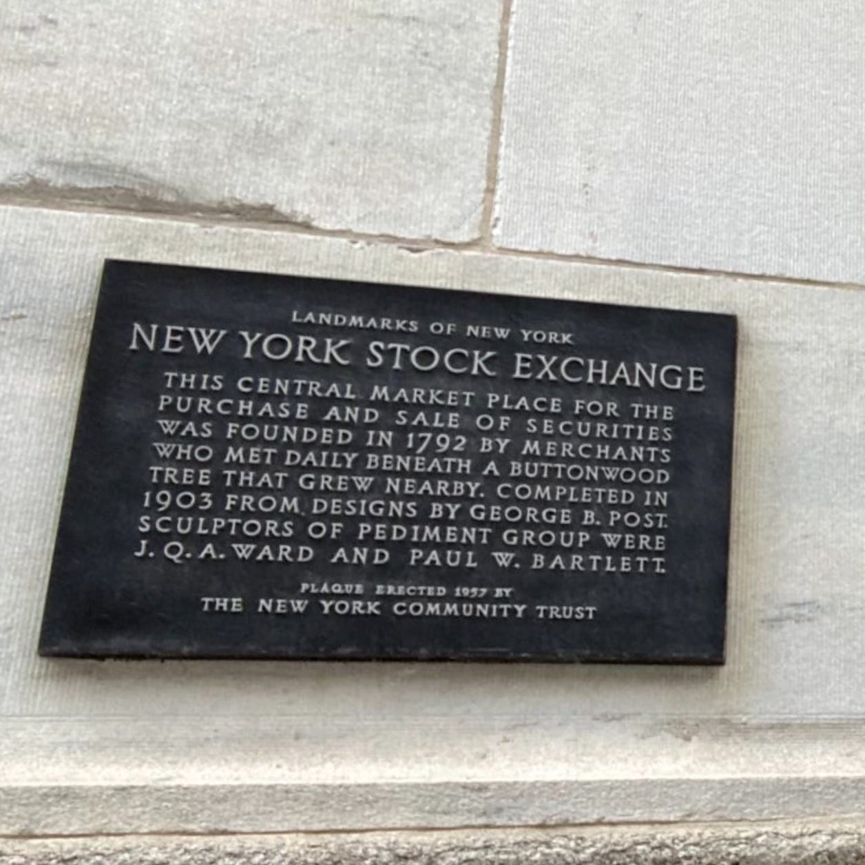 LANDMARKS OF NEW YORK.   ​  NEW YORK STOCK EXCHANGE.  ​  THIS CENTRAL MARKET PLACE FOR THE PURCHASE AND SALE OF SECURITIES WAS FOUNDED IN 1792 BY MERCHANTS WHO MET DAILY BENEATH A BUTTONWOOD TREE THAT GREW NEARBY. COMPLETED IN  1903 FROM DESIGNS BY GEORGE B. POST. SCULPTORS OF PEDIMENT GROUP WERE J. Q. A. WARD AND PAUL W. BARTLETT.  PLAQUE ERECTED 1957 BY THE NEW YORK COMMUNITY TRUST. 