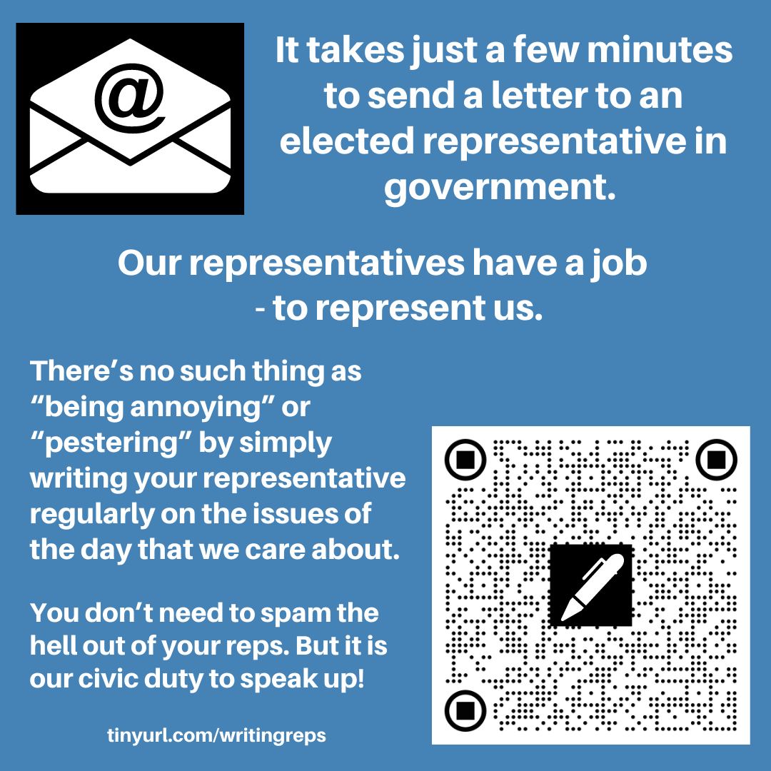 Image has an email icon, an envelope with @ sign and also a QR code with a pen shape on it. The text reads. It takes just a few minutes to send a letter to an elected representative in government. Our representatives have a job - to represent us. There’s no such thing as “being annoying” or “pestering” by simply writing your representative regularly on the issues of the day that we care about. You don’t need to spam the hell out of your reps. But it is our civic duty to speak up! tinyurl.com/writingreps