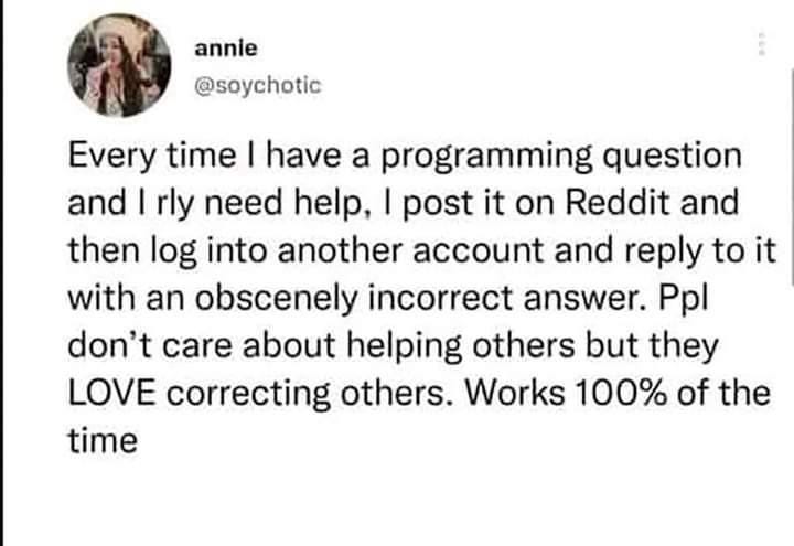 @soychotic  tweets: 

Every time | have a programming question | and | rly need help, | post it on Reddit and ‘ then log into another account and reply to it ‘ with an obscenely incorrect answer. Ppl don’t care about helping others but they LOVE correcting others. Works 100% of the time.