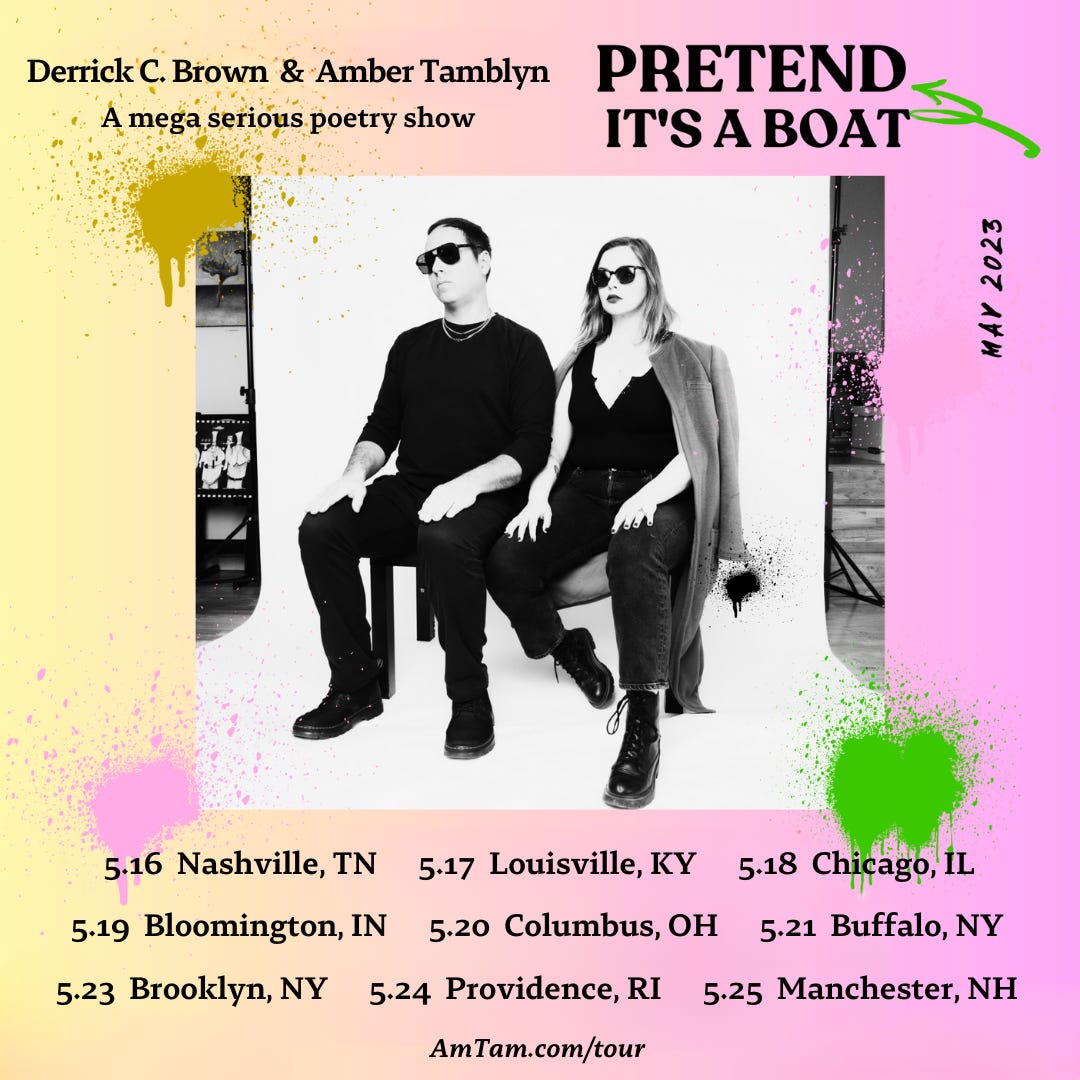 Poster for upcoming tour. Derrick and Amber sit against a white backdrop. Both wear sunglasses. Text reads: Derrick Brown and Amber Tamblyn. A Mega Serious Poetry Show. PRETEND IT'S A BOAT. May 2023.  5.16 - Nashville, TN /  5.17 - Louisville, KY /  5.18 - Chicago, IL /  5.19 - Bloomington, IN /  5.20 - Columbus, OH /  5.21 - Buffalo, NY /  5.23 - Brooklyn, NY /  5.24 - Providence, RI /  5.25 - Manchester, NH / AmTam.com/tour