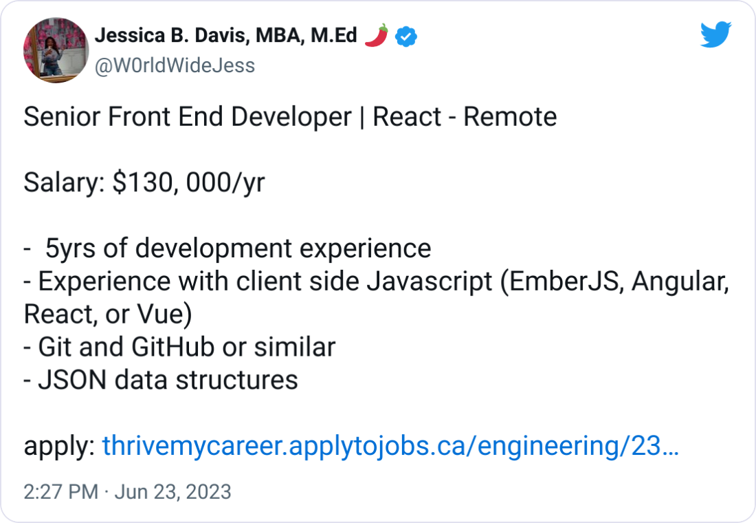 Jessica B. Davis, MBA, M.Ed 🌶 @W0rldWideJess Senior Front End Developer | React - Remote   Salary: $130, 000/yr   -  5yrs of development experience - Experience with client side Javascript (EmberJS, Angular, React, or Vue) - Git and GitHub or similar - JSON data structures