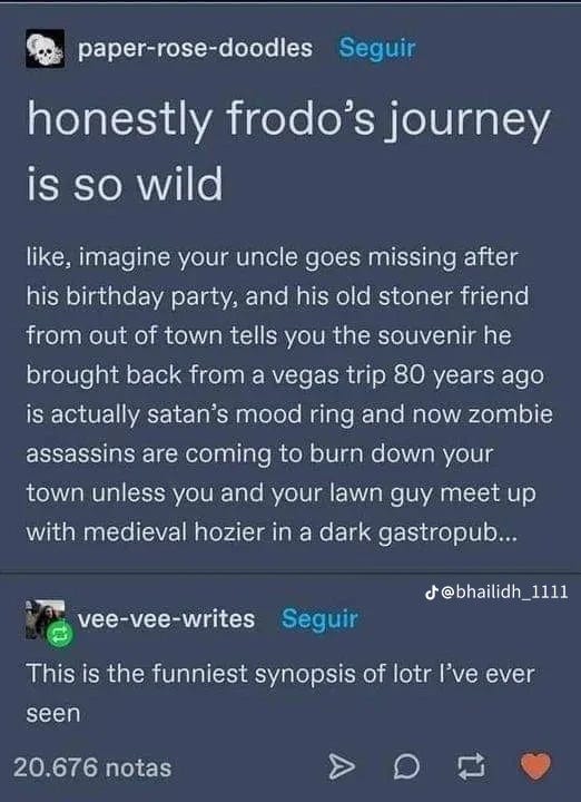 Screenshot of a tumblr post.

“honestly frodo's journey is so wild

like, imagine your uncle goes missing after
his birthday party, and his old stoner friend
from out of town tells you the souvenir he
brought back from a vegas trip 80 years ago
is actually satan's mood ring and now zombie
assassins are coming to burn down your
town unless you and your lawn guy meet up
with medieval hozier in a dark gastropub ...”

A comment below that:

“This is the funniest synopsis of lotr I've ever
seen”