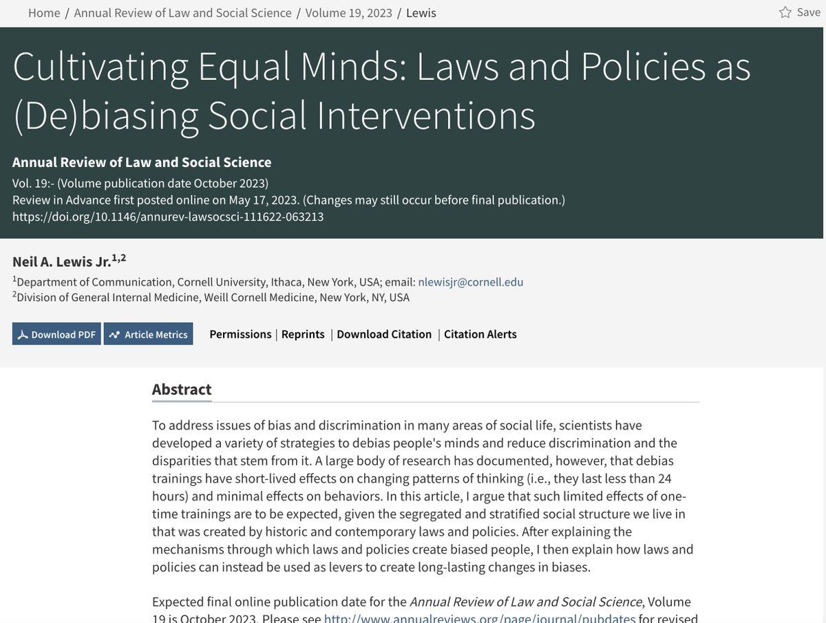 Cultivating Equal Minds: Laws and Policies as (De)biasing Social InterventionsAnnual Review of Law and Social ScienceVol. 19:- (Volume publication date October 2023)Neil A. Lewis Jr.1,21Department of Communication, Cornell University, Ithaca, New York, USA;AbstractTo address issues of bias and discrimination in many areas of social life, scientists have developed a variety of strategies to debias people's minds and reduce discrimination and the disparities that stem from it. A large body of research has documented, however, that debias trainings have short-lived effects on changing patterns of thinking (i.e., they last less than 24 hours) and minimal effects on behaviors. In this article, I argue that such limited effects of one-time trainings are to be expected, given the segregated and stratified social structure we live in that was created by historic and contemporary laws and policies. After explaining the mechanisms through which laws and policies create biased people, I