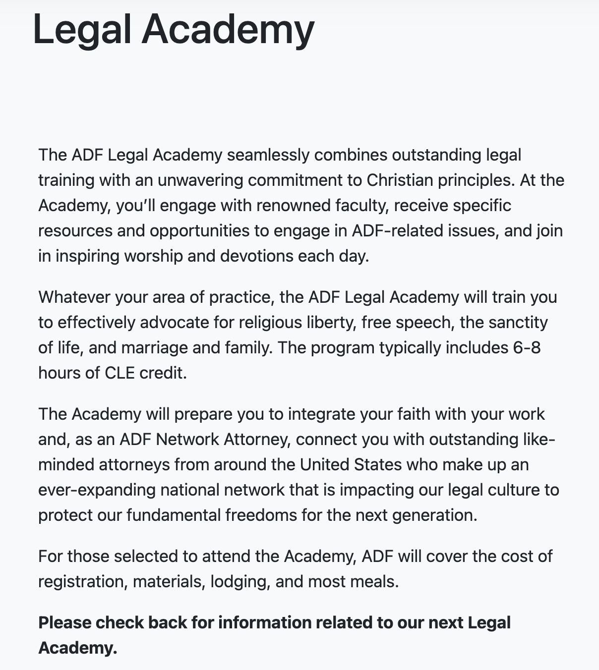 Legal Academy The ADF Legal Academy seamlessly combines outstanding legal training with an unwavering commitment to Christian principles. At the Academy, you’ll engage with renowned faculty, receive specific resources and opportunities to engage in ADF-related issues, and join in inspiring worship and devotions each day.  Whatever your area of practice, the ADF Legal Academy will train you to effectively advocate for religious liberty, free speech, the sanctity of life, and marriage and family. The program typically includes 6-8 hours of CLE credit.  The Academy will prepare you to integrate your faith with your work and, as an ADF Network Attorney, connect you with outstanding like-minded attorneys from around the United States who make up an ever-expanding national network that is impacting our legal culture to protect our fundamental freedoms for the next generation.  For those selected to attend the Academy, ADF will cover the cost of registration, materials, lodging, and most meals.  Please check back for information related to our next Legal Academy.