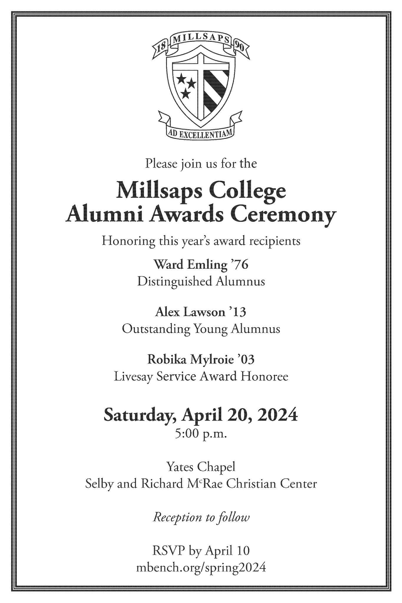 May be an image of text that says '18MILLSAPS T ADEXCELLENTIAM EXCELLENT Please join us for the Millsaps College Alumni Awards Ceremony Honoring this year's award recipients Ward Emling '76 Distinguished Alumnus Alex Lawson 13 Outstanding Young Alumnus Robika Mylroie '03 Livesay Service Award Honoree Saturday, April 20, 2024 5:00 p.m. Yates Chapel Selby and Richard M.Rae Christian Center Reception to follow RSVP by April 10 mbench.org/ spring2024'