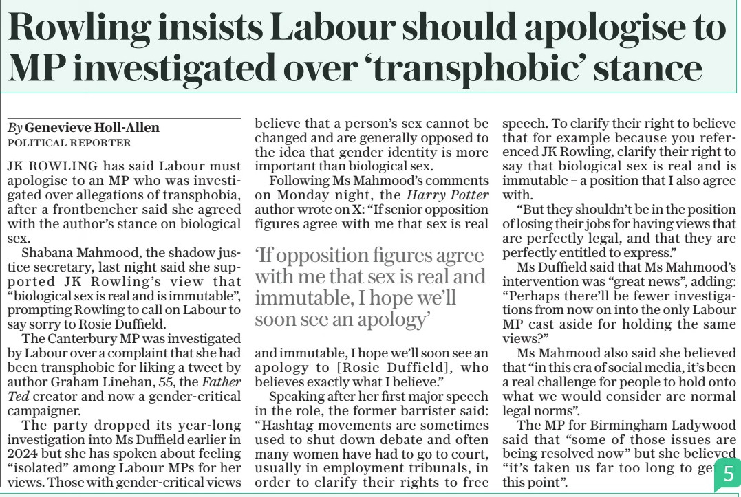 Rowling insists Labour should apologise to MP investigated over ‘transphobic’ stance The Daily Telegraph24 Apr 2024By Genevieve Holl-allen Political reporter JK ROWLING has said Labour must apologise to an MP who was investigated over allegations of transphobia, after a frontbencher said she agreed with the author’s stance on biological sex.  Shabana Mahmood, the shadow justice secretary, last night said she supporte d JK Rowling’s vi ew t hat “biological sex is real and is immutable”, prompting Rowling to call on Labour to say sorry to Rosie Duffield.  The Canterbury MP was investigated by Labour over a complaint that she had been transphobic for liking a tweet by author Graham Linehan, 55, the Father Ted creator and now a gender-critical campaigner.  The party dropped its year-long investigation into Ms Duffield earlier in 2024 but she has spoken about feeling “isolated” among Labour MPS for her views. Those with gender-critical views believe that a person’s sex cannot be changed and are generally opposed to the idea that gender identity is more important than biological sex.  Following Ms Mahmood’s comments on Monday night, the Harry Potter author wrote on X: “If senior opposition figures agree with me that sex is real and immutable, I hope we’ll soon see an apology to [ Rosie Duffield], who believes exactly what I believe.”  Speaking after her first major speech in the role, the former barrister said: “Hashtag movements are sometimes used to shut down debate and often many women have had to go to court, usually in employment tribunals, in order to clarify their rights to free speech. To clarify their right to believe that for example because you referenced JK Rowling, clarify their right to say that biological sex is real and is immutable – a position that I also agree with.  “But they shouldn’t be in the position of losing their jobs for having views that are perfectly legal, and that they are perfectly entitled to express.”  Ms Duffield said that Ms Mahmood’s intervention was “great news”, adding: “Perhaps there’ll be fewer investigations from now on into the only Labour MP cast aside for holding the same views?”  Ms Mahmood also said she believed that “in this era of social media, it’s been a real challenge for people to hold onto what we would consider are normal legal norms”.  The MP for Birmingham Ladywood said that “some of those issues are being resolved now” but she believed “it ’s taken us far too long to get to this point”.  ‘If opposition figures agree with me that sex is real and immutable, I hope we’ll soon see an apology’  Article Name:Rowling insists Labour should apologise to MP investigated over ‘transphobic’ stance Publication:The Daily Telegraph Author:By Genevieve Holl-allen Political reporter Start Page:10 End Page:10