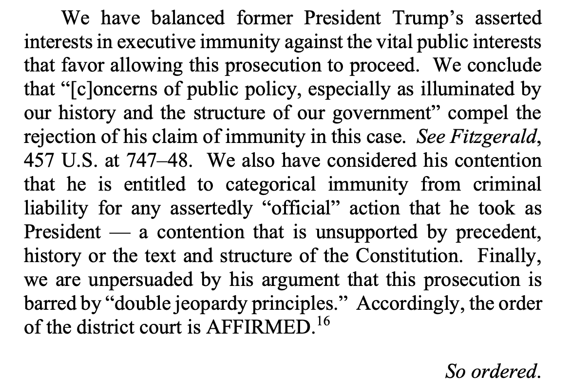 We have balanced former President Trump’s asserted interests in executive immunity against the vital public interests that favor allowing this prosecution to proceed. We conclude that “[c]oncerns of public policy, especially as illuminated by our history and the structure of our government” compel the rejection of his claim of immunity in this case. See Fitzgerald, 457 U.S. at 747–48. We also have considered his contention that he is entitled to categorical immunity from criminal liability for any assertedly “official” action that he took as President — a contention that is unsupported by precedent, history or the text and structure of the Constitution. Finally, we are unpersuaded by his argument that this prosecution is barred by “double jeopardy principles.” Accordingly, the order of the district court is AFFIRMED.16 So ordered.