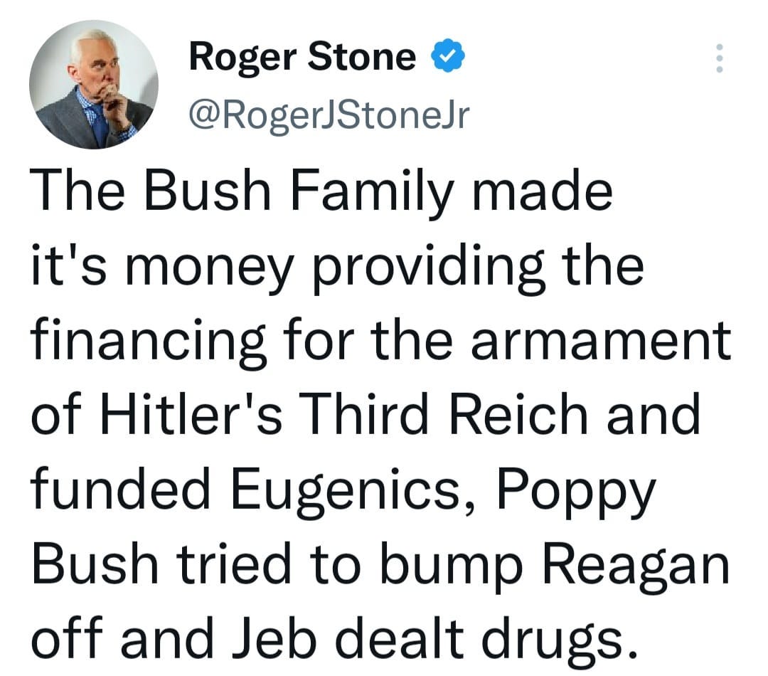 May be a Twitter screenshot of 1 person and text that says 'Roger Stone @RogerJStoneJr The Bush Family made it's money providing the financing for the armament of Hitler's Third Reich and funded Eugenics, Poppy Bush tried to bump Reagan off and Jeb dealt drugs.'