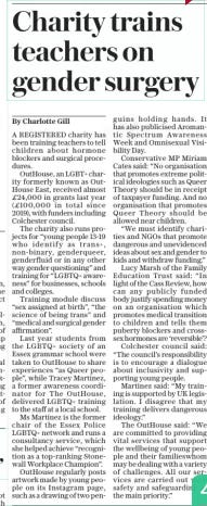 Charity trains teachers on gender surgery The Sunday Telegraph12 May 2024By Charlotte Gill A REGISTERED charity has been training teachers to tell children about hormone blockers and surgical procedures.  OutHouse, an LGBT+ charity formerly known as OutHouse East, received almost £24,000 in grants last year (£100,000 in total since 2019), with funders including Colchester council.  The charity also runs projects for “young people 13-19 who identify as trans+, non-binary, genderqueer, genderfluid or in any other way gender questioning” and training for “LGBTQ+ awareness” for businesses, schools and colleges.  Training module discuss “sex assigned at birth”, “the science of being trans” and “medical and surgical gender affirmation”.  Last year students from the LGBTQ+ society of an Essex grammar school were taken to OutHouse to share experiences “as Queer people”, while Tracey Martinez, a former awareness coordinator for The OutHouse, delivered LGBTQ+ training to the staff at a local school.  Ms Martinez is the former chair of the Essex Police LGBTQ+ network and runs a consultancy service, which she helped achieve “recognition as a top-ranking Stonewall Workplace Champion”.  OutHouse regularly posts artwork made by young people on its Instagram page, such as a drawing of two penguins holding hands. It has also publicised Aromantic Spectrum Awareness Week and Omnisexual Visibility Day.  Conservative MP Miriam Cates said: “No organisation that promotes extreme political ideologies such as Queer Theory should be in receipt of taxpayer funding. And no organisation that promotes Queer Theory should be allowed near children.  “We must identify charities and NGOs that promote dangerous and unevidenced ideas about sex and gender to kids and withdraw funding.”  Lucy Marsh of the Family Education Trust said: “In light of the Cass Review, how can any publicly funded body justify spending money on an organisation which promotes medical transition to children and tells them puberty blockers and crosssex hormones are ‘reversible’?  Colchester council said: “The council’s responsibility is to encourage a dialogue about inclusivity and supporting young people.  Martinez said: “My training is supported by UK legislation. I disagree that my training delivers dangerous ideology.”  The OutHouse said: “We are committed to providing vital services that support the wellbeing of young people and their familieswhom may be dealing with a variety of challenges. All our services are carried out with safety and safeguarding as the main priority.”  Article Name:Charity trains teachers on gender surgery Publication:The Sunday Telegraph Author:By Charlotte Gill Start Page:11 End Page:11