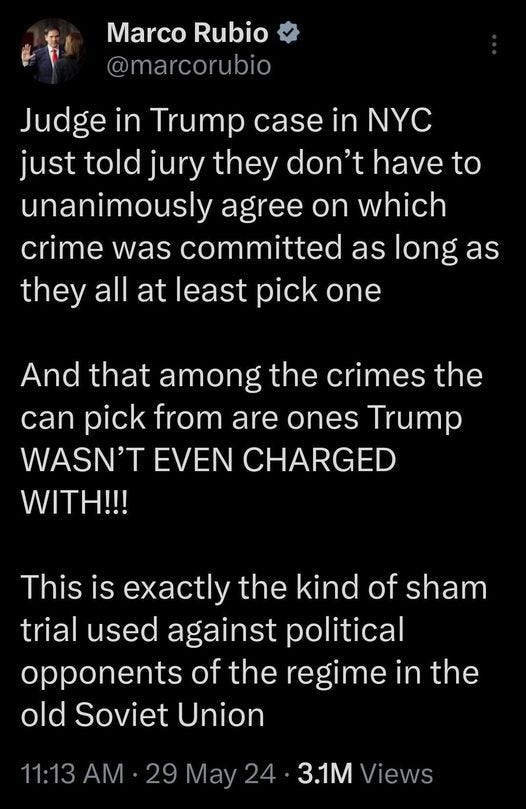 May be an image of 1 person and text that says 'Marco Rubio @marcorubio Judge in Trump case in NYC just told jury they don't have to unanimously agree on which crime was committed as long as they all at least pick one And that among the crimes the can pick from are ones Trump WASN'T EVEN CHARGED WITH!!! This is the kind of of sham trial used against political opponents of the regime in the old Soviet Union 11:13 AM 29 May 24 3.1M Views'