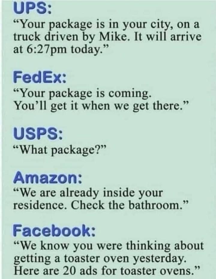 May be an image of text that says 'UPS: "Your package is in your city, on a truck driven by Mike. It will arrive at 6:27pm today." FedEx: "Your package is coming. You'll get it when we get there." USPS: "What package?" Amazon: "We are already inside your residence. Check the bathroom." Facebook: "We know you were thinking about getting a toaster oven yesterday. Here are 20 ads for toaster ovens."' May be an image of text that says 'UPS: "Your package is in your city, on a truck driven by Mike. It will arrive at 6:27pm today." FedEx: "Your package is coming. You'll get it when we get there." USPS: "What package?" Amazon: "We are already inside your residence. Check the bathroom." Facebook: "We know you were thinking about getting a toaster oven yesterday. Here are 20 ads for toaster ovens."'