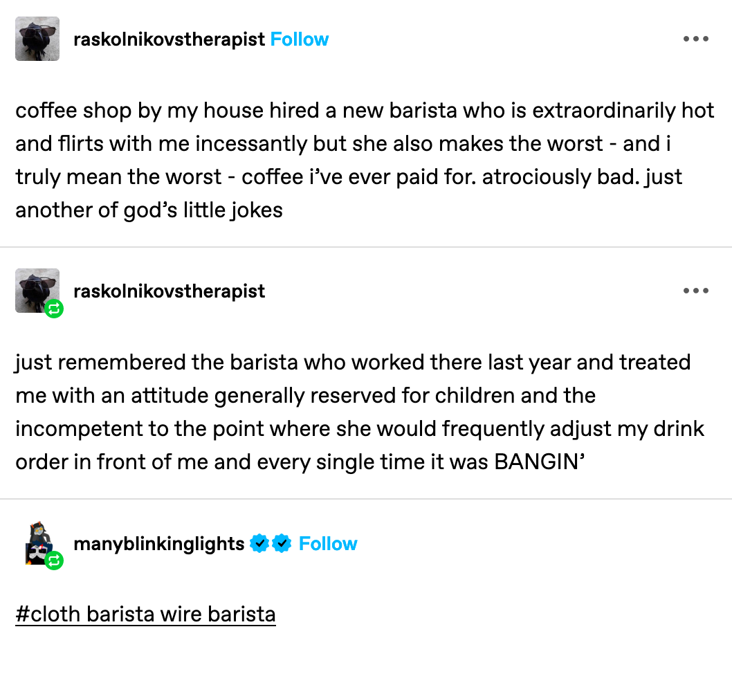 from tumblr user: raskolnikovstherapist: coffee shop by my house hired a new barista who is extraordinarily hot and flirts with me incessantly but she also makes the worst - and i truly mean the worst - coffee i’ve ever paid for. atrociously bad. just another of god’s little jokes  (below that) from tumblr user: raskolnikovstherapist remembered the barista who worked there last year and treated me with an attitude generally reserved for children and the incompetent to the point where she would frequently adjust my drink order in front of me and every single time it was BANGIN’  (below that) from tumblr user manyblinkinglights :#cloth barista wire barista
