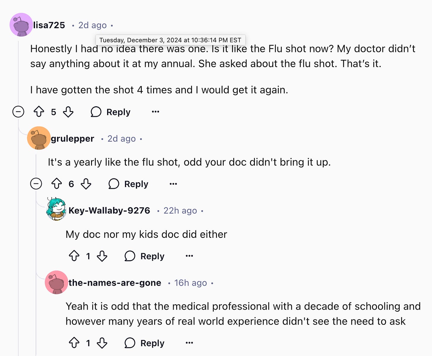 lisa725 2d ago Tuesday, December 3, 2024 at 10:36:14 PM EST Honestly I had no idea there was one. Is it like the Flu shot now? My doctor didn't say anything about it at my annual. She asked about the flu shot. That's it. I have gotten the shot 4 times and I would get it again. Reply grulepper 2d ago. It's a yearly like the flu shot, odd your doc didn't bring it up. Reply Key-Wallaby-9276 22h ago My doc nor my kids doc did either Reply the-names-are-gone 16h ago Yeah it is odd that the medical professional with a decade of schooling and however many years of real world experience didn't see the need to ask