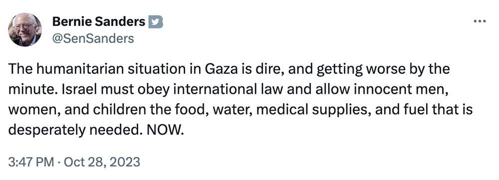 Bernie Sanders tweet: The humanitarian situation in Gaza is dire, and getting worse by the minute. Israel must obey international law and allow innocent men, women, and children the food, water, medical supplies, and fuel that is desperately needed. NOW.