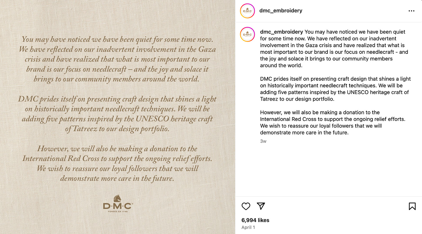 dmc_embroidery Instagram caption: You may have noticed we have been quiet for some time now. We have reflected on our inadvertent involvement in the Gaza crisis and have realized that what is most important to our brand is our focus on needlecraft - and the joy and solace it brings to our community members around the world.  DMC prides itself on presenting craft design that shines a light on historically important needlecraft techniques. We will be adding five patterns inspired by the UNESCO heritage craft of Tatreez to our design portfolio.  However, we will also be making a donation to the International Red Cross to support the ongoing relief efforts. We wish to reassure our loyal followers that we will demonstrate more care in the future.
