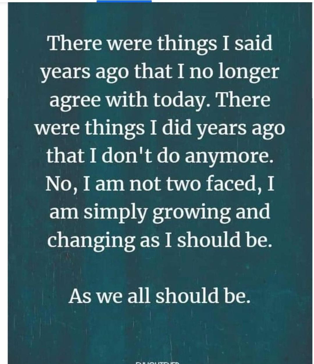 May be an image of text that says 'There were were things I said years ago that I no longer agree with today. There were things I did years ago that I don't do anymore. No, I am not two faced, I am simply growing and changing as I should be. As we all should be.'