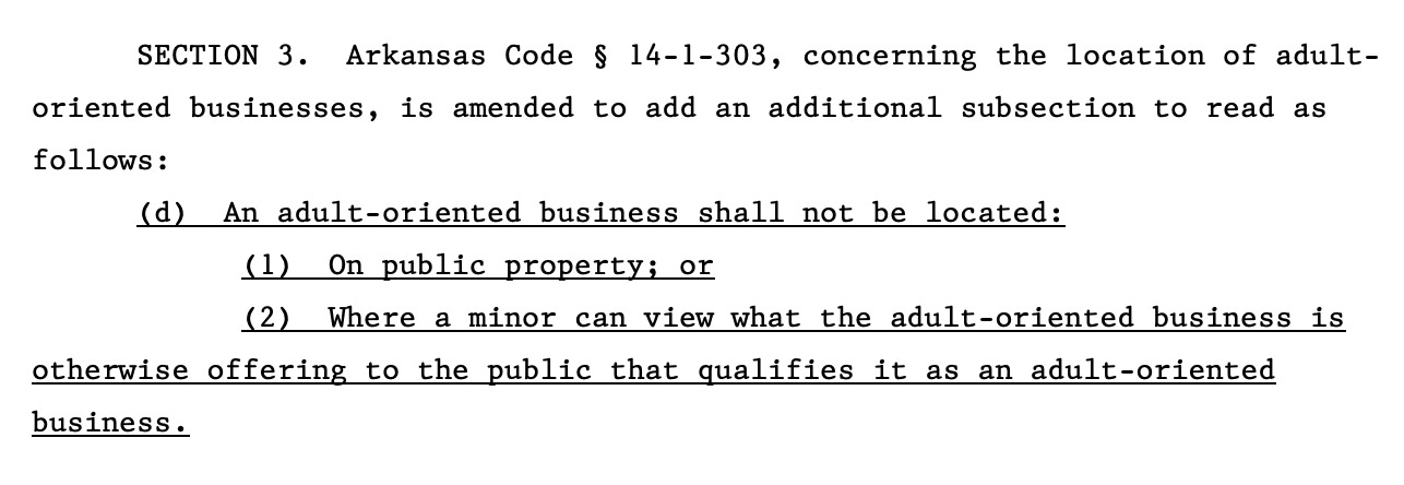 SECTION 3. Arkansas Code § 14-1-303, concerning the location of adult16 oriented businesses, is amended to add an additional subsection to read as 17 follows: 18 (d) An adult-oriented business shall not be located: 19 (1) On public property; or 20 (2) Where a minor can view what the adult-oriented business is 21 otherwise offering to the public that qualifies it as an adult-oriented 22 business.