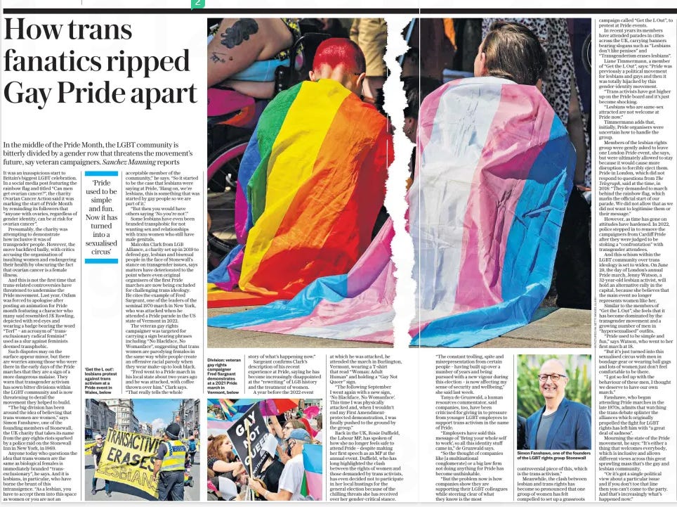 How trans fanatics ripped Gay Pride apart In the middle of the Pride Month, the LGBT community is bitterly divided by a gender row that threatens the movement’s future, say veteran campaigners. The Daily Telegraph18 Jun 2024Sanchez Manning reports  Division: veteran gay rights campaigner Fred Sargeant demonstrates at a 2021 Pride march in Vermont, below It was an inauspicious start to Britain’s biggest LGBT celebration. In a social media post featuring the rainbow flag and titled “Can men get ovarian cancer?”, the charity Ovarian Cancer Action said it was marking the start of Pride Month by reminding its followers that “anyone with ovaries, regardless of gender identity, can be at risk for ovarian cancer”.  Presumably, the charity was attempting to demonstrate how inclusive it was of transgender people. However, the move backfired badly, with critics accusing the organisation of insulting women and endangering their health by obscuring the fact that ovarian cancer is a female illness.  And this is not the first time that trans-related controversies have threatened to undermine the Pride movement. Last year, Oxfam was forced to apologise after posting an animation for Pride month featuring a character who many said resembled JK Rowling, depicted with red eyes and wearing a badge bearing the word “Terf ” – an acronym of “transexclusionary radical feminist” used as a slur against feminists deemed transphobic.  Such disputes may on the surface appear minor, but there are worries among those who were there in the early days of the Pride marches that they are a sign of a more dangerous malaise. They warn that transgender activism has sown bitter divisions within the LGBT community and is now threatening to derail the movement they helped to build.  “The big division has been around the idea of believing that trans women are women,” says Simon Fanshawe, one of the founding members of Stonewall, the UK charity that takes its name from the gay-rights riots sparked by a police raid on the Stonewall Inn in New York, in 1969.  Anyone today who questions the idea that trans women are the same as biological females is immediately branded “transexclusionary”, he says. And it is lesbians, in particular, who have borne the brunt of this intransigence. “As a lesbian, you have to accept them into this space as women or you are not an  ‘Pride used to be simple and fun. Now it has turned into a sexualised circus’  acceptable member of the community,” he says. “So it started to be the case that lesbians were saying at Pride, ‘Hang on, we’re lesbians, this is something that was started by gay people so we are part of it.’  “But then you would have others saying ‘No you’re not’.”  Some lesbians have even been branded transphobic for not wanting sex and relationships with trans women who still have male genitals.  Malcolm Clark from LGB Alliance, a charity set up in 2019 to defend gay, lesbian and bisexual people in the face of Stonewall’s stance on transgender issues, says matters have deteriorated to the point where even original organisers of the first Pride marches are now being excluded for challenging trans ideology. He cites the example of Fred Sargeant, one of the leaders of the seminal 1970 march in New York, who was attacked when he attended a Pride parade in the US state of Vermont in 2022.  The veteran gay rights campaigner was targeted for carrying a sign bearing phrases including “No Blackface, No Womanface”, suggesting that trans women are parodying females in the same way white people create an offensive racial parody when they wear make-up to look black.  “Fred went to a Pride march in his local state about two years ago and he was attacked, with coffee thrown over him.” Clark says. “That really tells the whole story of what’s happening now.”  Sargeant confirms Clark’s description of his recent experience at Pride, saying he has become increasingly disappointed at the “rewriting” of LGB history and the treatment of women.  A year before the 2022 event at which he was attacked, he attended the march in Burlington, Vermont, wearing a T-shirt that read “Woman: Adult Human” and holding a “Gay Not Queer” sign.  “The following September I went again with a new sign, ‘No Blackface, No Womanface’. This time I was physically attacked and, when I wouldn’t end my First Amendment-protected demonstration, I was finally pushed to the ground by the group.”  Back in the UK, Rosie Duffield, the Labour MP, has spoken of how she no longer feels safe to attend Pride – despite making her first speech as an MP at the annual event. Duffield, who has long highlighted the clash between the rights of women and those demanded by trans activists, has even decided not to participate in her local hustings for the general election because of the chilling threats she has received over her gender-critical stance.  “The constant trolling, spite and misrepresentation from certain people – having built up over a number of years and being pursued with a new vigour during this election – is now affecting my sense of security and wellbeing,” she said last week.  Tanya de Grunwald, a human resources commentator, said companies, too, have been criticised for giving in to pressure from younger LGBT employees to support trans activism in the name of Pride.  “Employers have sold this message of ‘Bring your whole self to work’, so all this identity stuff came in,” de Grunwald says.  “So the thought of companies like [a multinational conglomerate] or a big law firm not doing anything for Pride has become unthinkable.  “But the problem now is how companies show they are supporting their LGBT colleagues while steering clear of what they know is the most controversial piece of this, which is the trans activism.”  Meanwhile, the clash between lesbian and trans rights has become so pronounced that one group of women has felt compelled to set up a grassroots campaign called “Get the L Out”, to protest at Pride events.  In recent years its members have attended parades in cities across the UK, carrying banners bearing slogans such as “Lesbians don’t like penises” and “Transgenderism erases lesbians”.  Liane Timmermann, a member of “Get the L Out”, says: “Pride was previously a political movement for lesbians and gays and then it was totally hijacked by this gender-identity movement.  “Trans activists have got higher up on the Pride board and it’s just become shocking.  “Lesbians who are same-sex attracted are not welcome at Pride now.”  Timmermann adds that, initially, Pride organisers were uncertain how to handle the group.  Members of the lesbian rights group were gently asked to leave one London Pride event, she says, but were ultimately allowed to stay because it would cause more disruption to forcibly eject them. Pride in London, which did not respond to questions from The Telegraph, said at the time, in 2018: “They demanded to march behind the rainbow flag, which marks the official start of our parade. We did not allow that as we did not want to legitimise them or their message.”  However, as time has gone on attitudes have hardened. In 2022, police stepped in to remove the campaigners from Cardiff Pride after they were judged to be stoking a “confrontation” with transgender attendees.  And this schism within the LGBT community over trans ideology is set to widen. On June 29, the day of London’s annual Pride march, Jenny Watson, a 32-year-old lesbian activist, will hold an alternative rally in the capital, because she believes that the main event no longer represents women like her.  Similar to the members of “Get the L Out”, she feels that it has become dominated by the transgender movement and a growing number of men in “hypersexualised” outfits.  “Pride used to be simple and fun,” says Watson, who went to her first march at 18.  “But it’s just turned into this sexualised circus with men in bondage gear or wearing ball gags and lots of women just don’t feel comfortable to be there.  “I got so fed up with the behaviour of these men, I thought we deserve to have our own march.”  Fanshawe, who began attending Pride marches in the late 1970s, admits that watching the trans debate splinter the alliances which originally propelled the fight for LGBT rights has left him with “a great deal of sadness”.  Mourning the state of the Pride movement, he says: “It’s either a thing that welcomes everybody, which is inclusive and allows different views across this great sprawling mass that’s the gay and lesbian community.  “Or it’s got a single political view about a particular issue and if you don’t toe that line then you can’t come to the party. And that’s increasingly what’s happened now.”  Article Name:How trans fanatics ripped Gay Pride apart Publication:The Daily Telegraph Author:Sanchez Manning reports Start Page:4 End Page:4